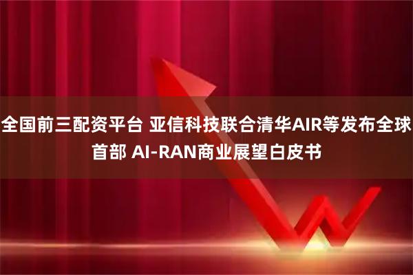 全国前三配资平台 亚信科技联合清华AIR等发布全球首部 AI-RAN商业展望白皮书