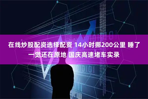 在线炒股配资选择配资 14小时挪200公里 睡了一觉还在原地 国庆高速堵车实录