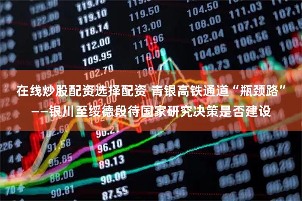 在线炒股配资选择配资 青银高铁通道“瓶颈路”——银川至绥德段待国家研究决策是否建设