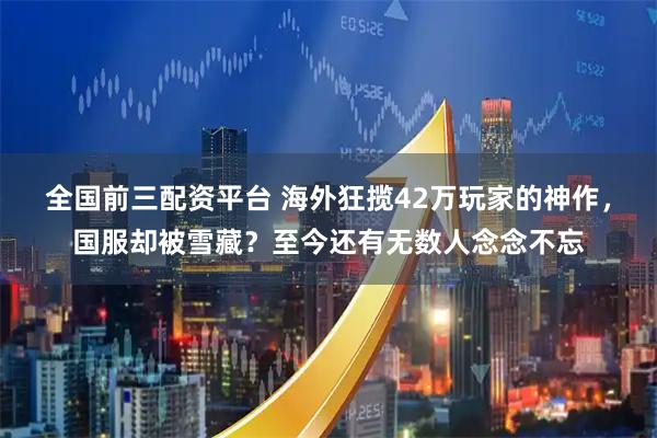 全国前三配资平台 海外狂揽42万玩家的神作，国服却被雪藏？至今还有无数人念念不忘