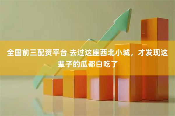全国前三配资平台 去过这座西北小城,才发现这辈子的瓜都白吃了