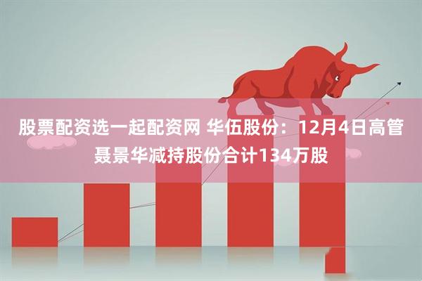 股票配资选一起配资网 华伍股份：12月4日高管聂景华减持股份合计134万股