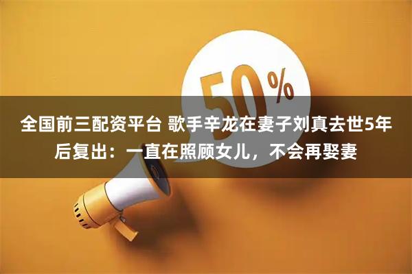 全国前三配资平台 歌手辛龙在妻子刘真去世5年后复出：一直在照顾女儿，不会再娶妻