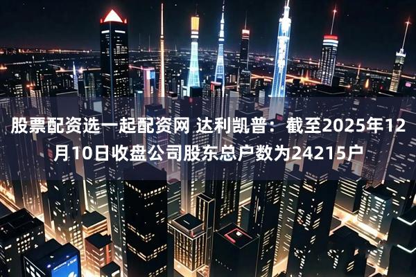 股票配资选一起配资网 达利凯普：截至2025年12月10日收盘公司股东总户数为24215户
