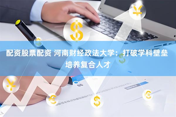 配资股票配资 河南财经政法大学：打破学科壁垒 培养复合人才