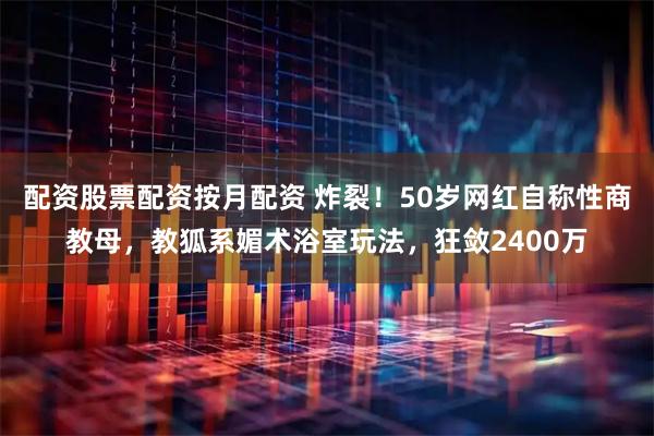 配资股票配资按月配资 炸裂!50岁网红自称性商教母,教狐系媚术浴室玩法,狂敛2400万