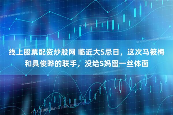 线上股票配资炒股网 临近大S忌日，这次马筱梅和具俊晔的联手，没给S妈留一丝体面