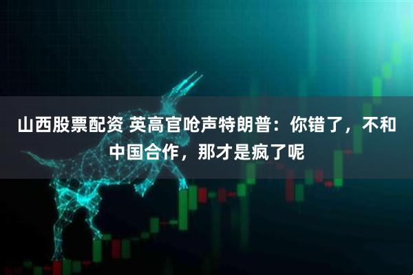 山西股票配资 英高官呛声特朗普：你错了，不和中国合作，那才是疯了呢