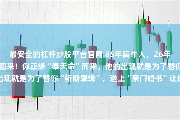 最安全的杠杆炒股平台官网 85年属牛人，26年你“剪不断”的前任再次回来！你正缘“奉天命”而来，他的出现就是为了替你“斩断孽缘”，送上“豪门婚书”让你从此清净