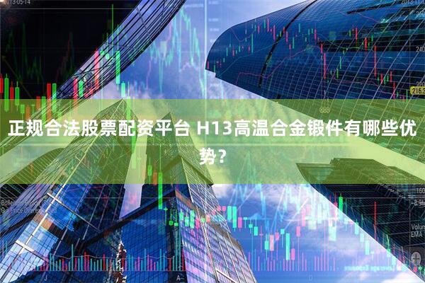 正规合法股票配资平台 H13高温合金锻件有哪些优势？