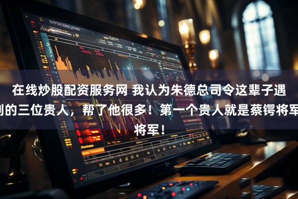 在线炒股配资服务网 我认为朱德总司令这辈子遇到的三位贵人，帮了他很多！第一个贵人就是蔡锷将军！