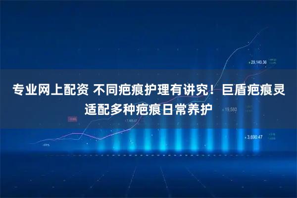 专业网上配资 不同疤痕护理有讲究!巨盾疤痕灵适配多种疤痕日常养护