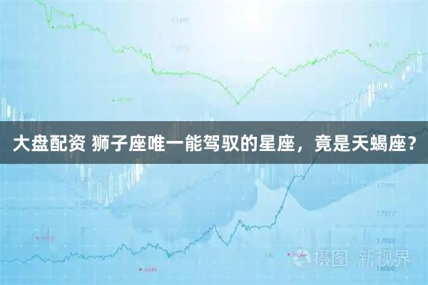 大盘配资 狮子座唯一能驾驭的星座,竟是天蝎座?