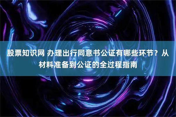 股票知识网 办理出行同意书公证有哪些环节？从材料准备到公证的全过程指南