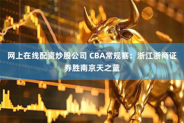 网上在线配资炒股公司 CBA常规赛:浙江浙商证券胜南京天之蓝