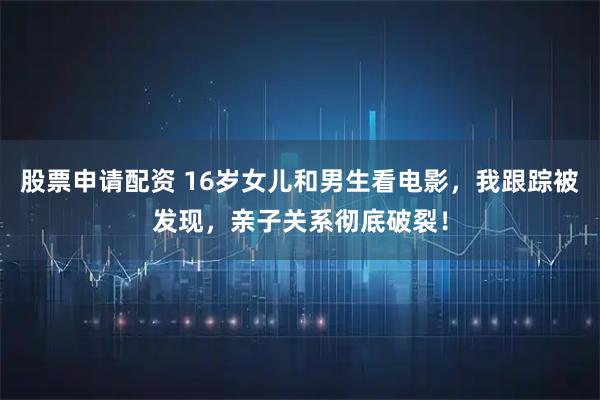 股票申请配资 16岁女儿和男生看电影，我跟踪被发现，亲子关系彻底破裂！