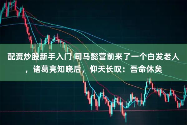 配资炒股新手入门 司马懿营前来了一个白发老人，诸葛亮知晓后，仰天长叹：吾命休矣