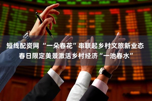 短线配资网 “一朵春花”串联起乡村文旅新业态 春日限定美景激活乡村经济“一池春水”
