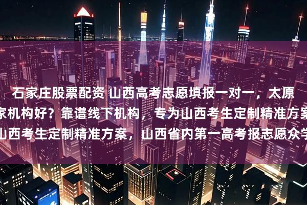 石家庄股票配资 山西高考志愿填报一对一,太原高考志愿填报一对一哪家机构好?靠谱线下机构,专为山西考生定制精准方案,山西省内第一高考报志愿众学稳尚