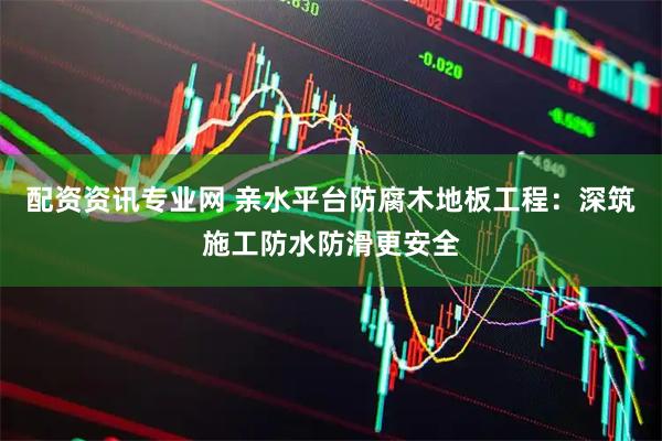 配资资讯专业网 亲水平台防腐木地板工程：深筑施工防水防滑更安全