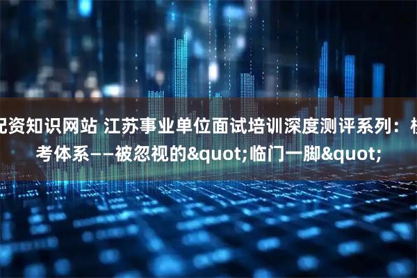 配资知识网站 江苏事业单位面试培训深度测评系列：模考体系——被忽视的"临门一脚"