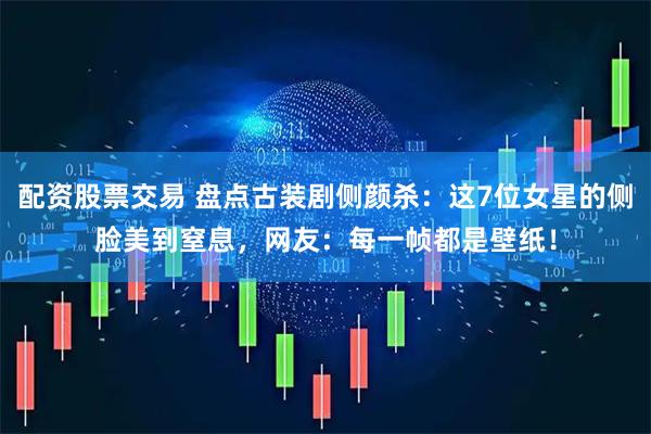 配资股票交易 盘点古装剧侧颜杀：这7位女星的侧脸美到窒息，网友：每一帧都是壁纸！