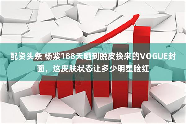 配资头条 杨紫188天晒到脱皮换来的VOGUE封面，这皮肤状态让多少明星脸红