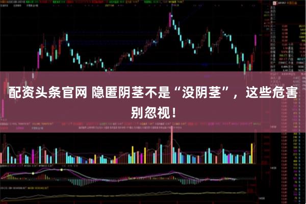 配资头条官网 隐匿阴茎不是“没阴茎”，这些危害别忽视！