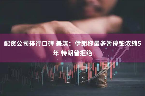 配资公司排行口碑 美媒：伊朗称最多暂停铀浓缩5年 特朗普拒绝