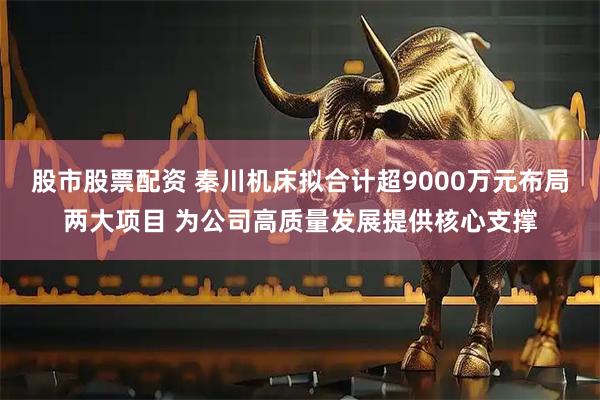 股市股票配资 秦川机床拟合计超9000万元布局两大项目 为公司高质量发展提供核心支撑