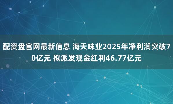 配资盘官网最新信息 海天味业2025年净利润突破70亿元 拟派发现金红利46.77亿元
