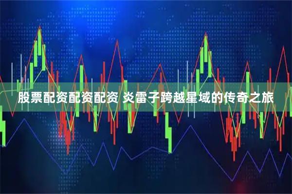 股票配资配资配资 炎雷子跨越星域的传奇之旅