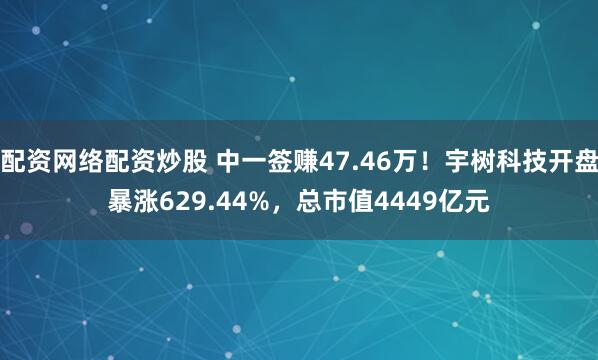 配资网络配资炒股 中一签赚47.46万！宇树科技开盘暴涨629.44%，总市值4449亿元