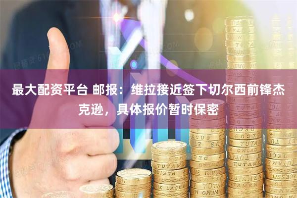 最大配资平台 邮报:维拉接近签下切尔西前锋杰克逊,具体报价暂时保密
