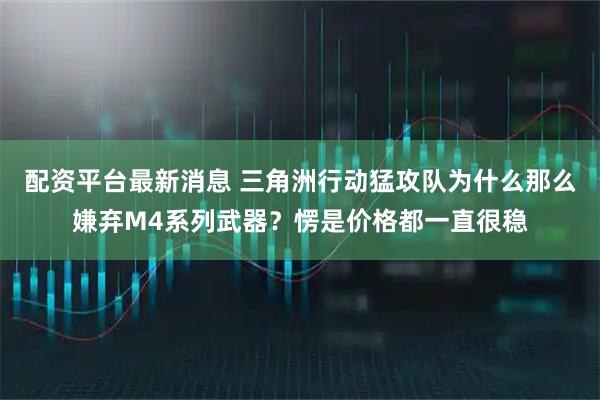 配资平台最新消息 三角洲行动猛攻队为什么那么嫌弃M4系列武器？愣是价格都一直很稳
