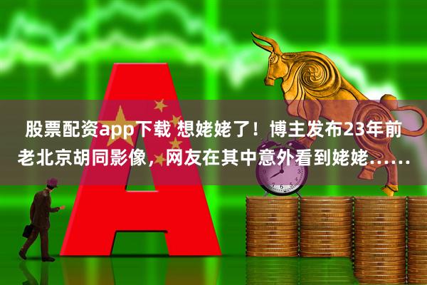 股票配资app下载 想姥姥了！博主发布23年前老北京胡同影像，网友在其中意外看到姥姥……