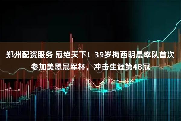 郑州配资服务 冠绝天下！39岁梅西明晨率队首次参加美墨冠军杯，冲击生涯第48冠